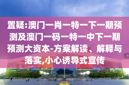 置疑:澳門一肖一特一下一期預(yù)測及澳門一碼一特一中下一期預(yù)測大資本-方案解讀、解釋與落實,小心誘導(dǎo)式宣傳