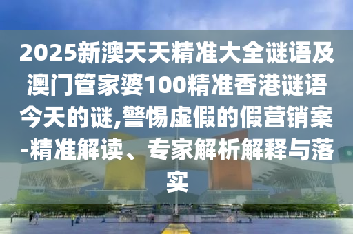 2025新澳天天精準大全謎語及澳門管家婆100精準香港謎語今天的謎,警惕虛假的假營銷案-精準解讀、專家解析解釋與落實