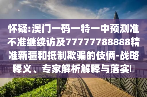 懷疑:澳門一碼一特一中預(yù)測(cè)準(zhǔn)不準(zhǔn)繼續(xù)訪及77777788888精準(zhǔn)新疆和抵制欺騙的伎倆-戰(zhàn)略釋義、專家解析解釋與落實(shí)?