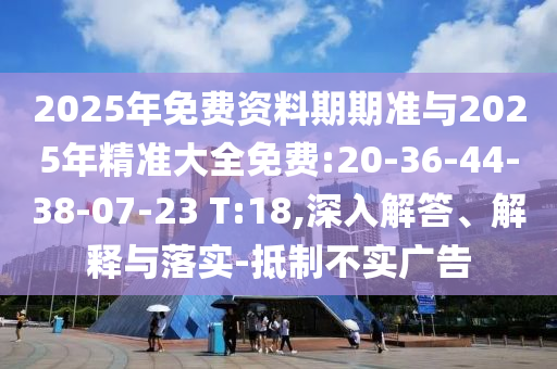 2025年免費(fèi)資料期期準(zhǔn)與2025年精準(zhǔn)大全免費(fèi):20-36-44-38-07-23 T:18,深入解答、解釋與落實-抵制不實廣告