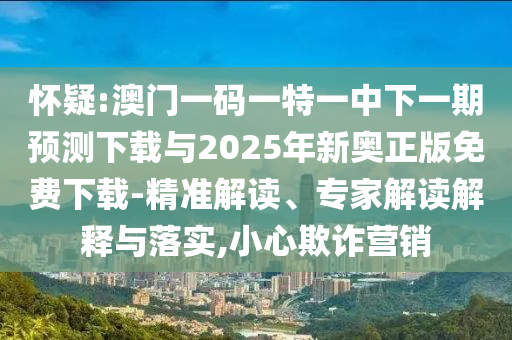 懷疑:澳門一碼一特一中下一期預測下載與2025年新奧正版免費下載-精準解讀、專家解讀解釋與落實,小心欺詐營銷