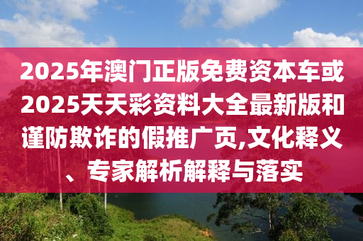 2025年澳門正版免費(fèi)資本車或2025天天彩資料大全最新版和謹(jǐn)防欺詐的假推廣頁(yè),文化釋義、專家解析解釋與落實(shí)