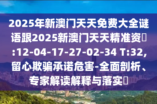 2025年新澳門天天免費(fèi)大全謎語跟2025新澳門天天精準(zhǔn)資枓:12-04-17-27-02-34 T:32,留心欺騙承諾危害-全面剖析、專家解讀解釋與落實(shí)?