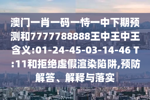 澳門一肖一碼一恃一中下期預(yù)測和7777788888王中王中王含義:01-24-45-03-14-46 T:11和拒絕虛假渲染陷阱,預(yù)防解答、解釋與落實(shí)