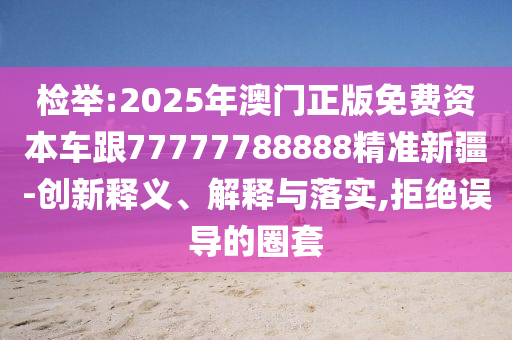 檢舉:2025年澳門正版免費(fèi)資本車跟77777788888精準(zhǔn)新疆-創(chuàng)新釋義、解釋與落實(shí),拒絕誤導(dǎo)的圈套