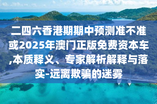 二四六香港期期中預(yù)測準(zhǔn)不準(zhǔn)或2025年澳門正版免費(fèi)資本車,本質(zhì)釋義、專家解析解釋與落實(shí)-遠(yuǎn)離欺騙的迷霧