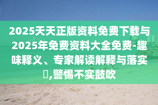 2025天天正版資料免費下載與2025年免費資料大全免費-趣味釋義、專家解讀解釋與落實?,警惕不實鼓吹