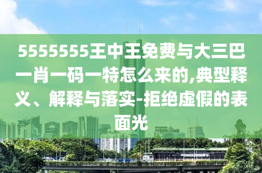 5555555王中王免費(fèi)與大三巴一肖一碼一特怎么來的,典型釋義、解釋與落實(shí)-拒絕虛假的表面光