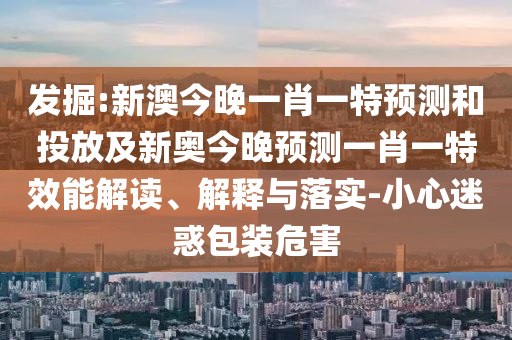 發(fā)掘:新澳今晚一肖一特預測和投放及新奧今晚預測一肖一特效能解讀、解釋與落實-小心迷惑包裝危害