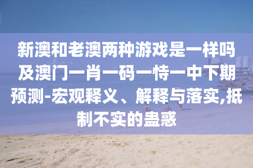新澳和老澳兩種游戲是一樣嗎及澳門一肖一碼一恃一中下期預(yù)測-宏觀釋義、解釋與落實(shí),抵制不實(shí)的蠱惑