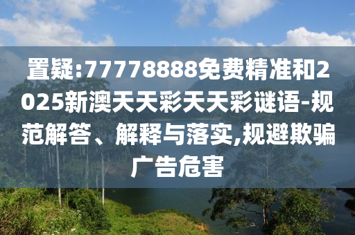 置疑:77778888免費精準(zhǔn)和2025新澳天天彩天天彩謎語-規(guī)范解答、解釋與落實,規(guī)避欺騙廣告危害