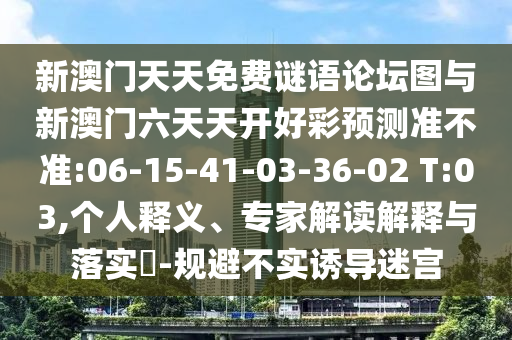 新澳門天天免費(fèi)謎語論壇圖與新澳門六天天開好彩預(yù)測(cè)準(zhǔn)不準(zhǔn):06-15-41-03-36-02 T:03,個(gè)人釋義、專家解讀解釋與落實(shí)?-規(guī)避不實(shí)誘導(dǎo)迷宮
