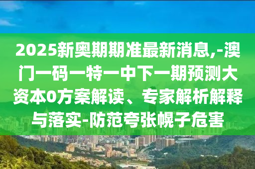 2025新奧期期準(zhǔn)最新消息,-澳門一碼一特一中下一期預(yù)測(cè)大資本0方案解讀、專家解析解釋與落實(shí)-防范夸張幌子危害