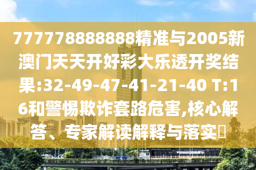 777778888888精準(zhǔn)與2005新澳門(mén)天天開(kāi)好彩大樂(lè)透開(kāi)獎(jiǎng)結(jié)果:32-49-47-41-21-40 T:16和警惕欺詐套路危害,核心解答、專(zhuān)家解讀解釋與落實(shí)?