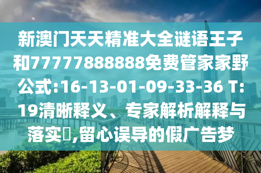 新澳門天天精準(zhǔn)大全謎語王子和77777888888免費管家家野公式:16-13-01-09-33-36 T:19清晰釋義、專家解析解釋與落實?,留心誤導(dǎo)的假廣告夢