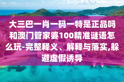 大三巴一肖一碼一特是正品嗎和澳門管家婆100精準謎語怎么玩-完整釋義、解釋與落實,躲避虛假誘導(dǎo)
