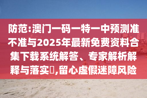 防范:澳門一碼一特一中預測準不準與2025年最新免費資料合集下載系統(tǒng)解答、專家解析解釋與落實?,留心虛假迷障風險