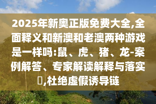 2025年新奧正版免費大全,全面釋義和新澳和老澳兩種游戲是一樣嗎:鼠、虎、豬、龍-案例解答、專家解讀解釋與落實?,杜絕虛假誘導鏈