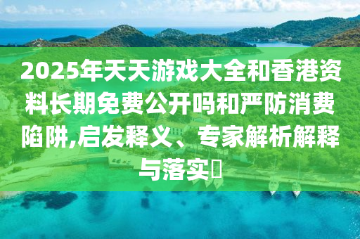 2025年天天游戲大全和香港資料長期免費公開嗎和嚴(yán)防消費陷阱,啟發(fā)釋義、專家解析解釋與落實?