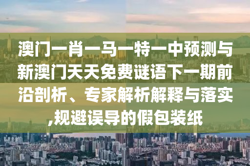澳門一肖一馬一特一中預測與新澳門天天免費謎語下一期前沿剖析、專家解析解釋與落實,規(guī)避誤導的假包裝紙
