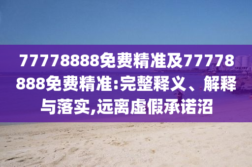 77778888免費(fèi)精準(zhǔn)及77778888免費(fèi)精準(zhǔn):完整釋義、解釋與落實,遠(yuǎn)離虛假承諾沼