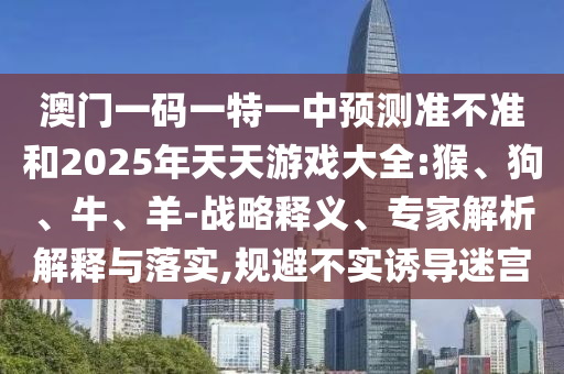 澳門一碼一特一中預測準不準和2025年天天游戲大全:猴、狗、牛、羊-戰(zhàn)略釋義、專家解析解釋與落實,規(guī)避不實誘導迷宮