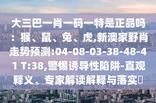 大三巴一肖一碼一特是正品嗎：猴、鼠、兔、虎,新澳家野肖走勢預(yù)測:04-08-03-38-48-41 T:38,警惕誘導(dǎo)性陷阱-直觀釋義、專家解讀解釋與落實?