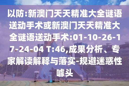 以防:新澳門天天精準(zhǔn)大全謎語送動手術(shù)或新澳門天天精準(zhǔn)大全謎語送動手術(shù):01-10-26-17-24-04 T:46,成果分析、專家解讀解釋與落實-規(guī)避迷惑性噱頭