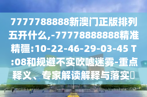 7777788888新澳門正版排列五開什么,-77778888888精準(zhǔn)精疆:10-22-46-29-03-45 T:08和規(guī)避不實(shí)吹噓迷霧-重點(diǎn)釋義、專家解讀解釋與落實(shí)?