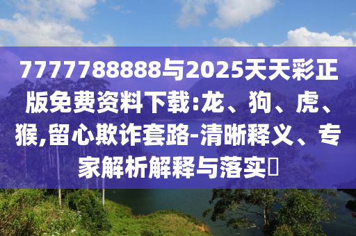 7777788888與2025天天彩正版免費(fèi)資料下載:龍、狗、虎、猴,留心欺詐套路-清晰釋義、專家解析解釋與落實(shí)?