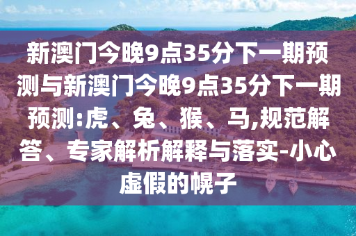 新澳門今晚9點(diǎn)35分下一期預(yù)測與新澳門今晚9點(diǎn)35分下一期預(yù)測:虎、兔、猴、馬,規(guī)范解答、專家解析解釋與落實-小心虛假的幌子