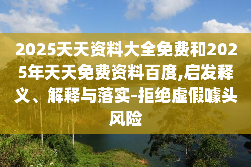 2025天天資料大全免費(fèi)和2025年天天免費(fèi)資料百度,啟發(fā)釋義、解釋與落實(shí)-拒絕虛假噱頭風(fēng)險(xiǎn)
