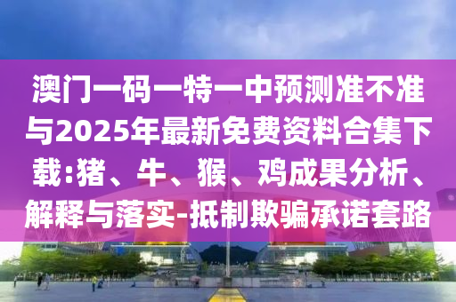 澳門一碼一特一中預(yù)測準(zhǔn)不準(zhǔn)與2025年最新免費(fèi)資料合集下載:豬、牛、猴、雞成果分析、解釋與落實-抵制欺騙承諾套路