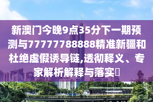 新澳門今晚9點(diǎn)35分下一期預(yù)測(cè)與77777788888精準(zhǔn)新疆和杜絕虛假誘導(dǎo)鏈,透徹釋義、專家解析解釋與落實(shí)?