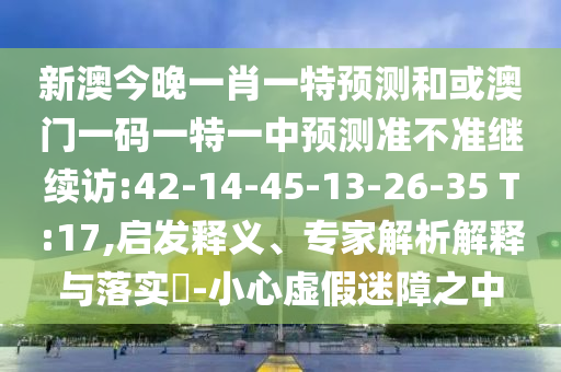 新澳今晚一肖一特預(yù)測(cè)和或澳門一碼一特一中預(yù)測(cè)準(zhǔn)不準(zhǔn)繼續(xù)訪:42-14-45-13-26-35 T:17,啟發(fā)釋義、專家解析解釋與落實(shí)?-小心虛假迷障之中