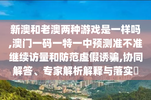 新澳和老澳兩種游戲是一樣嗎,澳門一碼一特一中預測準不準繼續(xù)訪量和防范虛假誘騙,協(xié)同解答、專家解析解釋與落實?