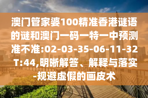 澳門管家婆100精準(zhǔn)香港謎語(yǔ)的謎和澳門一碼一特一中預(yù)測(cè)準(zhǔn)不準(zhǔn):02-03-35-06-11-32 T:44,明晰解答、解釋與落實(shí)-規(guī)避虛假的畫皮術(shù)