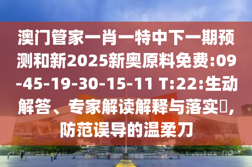 澳門管家一肖一特中下一期預(yù)測和新2025新奧原料免費:09-45-19-30-15-11 T:22:生動解答、專家解讀解釋與落實?,防范誤導(dǎo)的溫柔刀