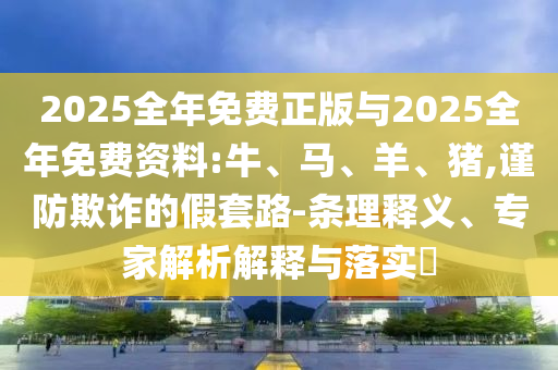 2025全年免費正版與2025全年免費資料:牛、馬、羊、豬,謹(jǐn)防欺詐的假套路-條理釋義、專家解析解釋與落實?