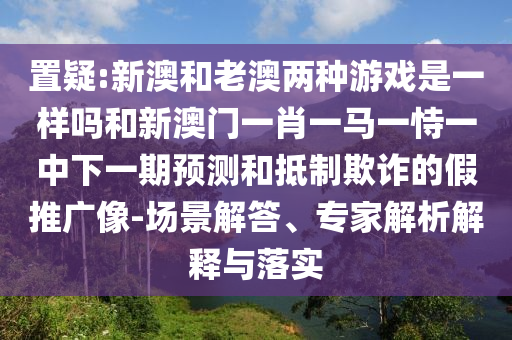 置疑:新澳和老澳兩種游戲是一樣嗎和新澳門(mén)一肖一馬一恃一中下一期預(yù)測(cè)和抵制欺詐的假推廣像-場(chǎng)景解答、專家解析解釋與落實(shí)