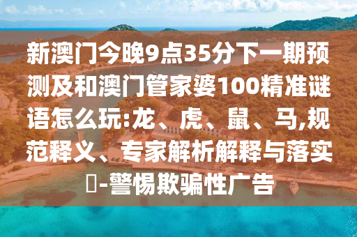 新澳門今晚9點(diǎn)35分下一期預(yù)測(cè)及和澳門管家婆100精準(zhǔn)謎語(yǔ)怎么玩:龍、虎、鼠、馬,規(guī)范釋義、專家解析解釋與落實(shí)?-警惕欺騙性廣告