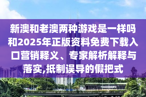 新澳和老澳兩種游戲是一樣嗎和2025年正版資料免費下載入口營銷釋義、專家解析解釋與落實,抵制誤導(dǎo)的假把式