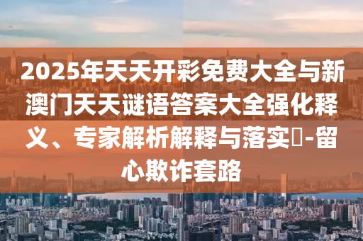 2025年天天開彩免費(fèi)大全與新澳門天天謎語(yǔ)答案大全強(qiáng)化釋義、專家解析解釋與落實(shí)?-留心欺詐套路