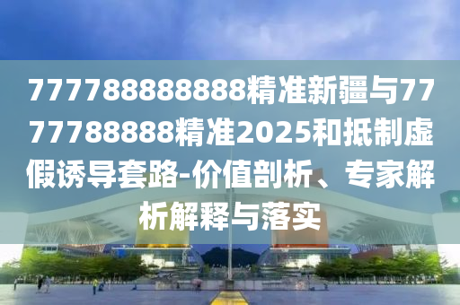 777788888888精準(zhǔn)新疆與7777788888精準(zhǔn)2025和抵制虛假誘導(dǎo)套路-價值剖析、專家解析解釋與落實(shí)