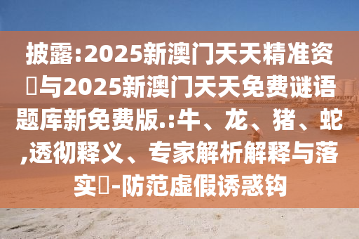 披露:2025新澳門天天精準(zhǔn)資枓與2025新澳門天天免費(fèi)謎語題庫新免費(fèi)版.:牛、龍、豬、蛇,透徹釋義、專家解析解釋與落實(shí)?-防范虛假誘惑鉤