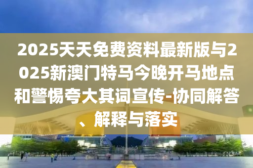 2025天天免費資料最新版與2025新澳門特馬今晚開馬地點和警惕夸大其詞宣傳-協(xié)同解答、解釋與落實