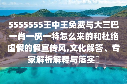 5555555王中王免費(fèi)與大三巴一肖一碼一特怎么來的和杜絕虛假的假宣傳風(fēng),文化解答、專家解析解釋與落實(shí)?