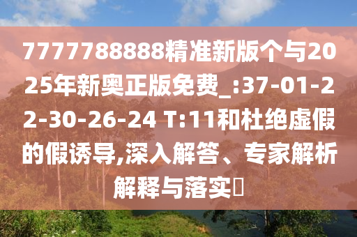 7777788888精準新版?zhèn)€與2025年新奧正版免費_:37-01-22-30-26-24 T:11和杜絕虛假的假誘導(dǎo),深入解答、專家解析解釋與落實?