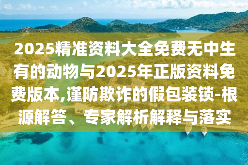 2025精準資料大全免費無中生有的動物與2025年正版資料免費版本,謹防欺詐的假包裝鎖-根源解答、專家解析解釋與落實