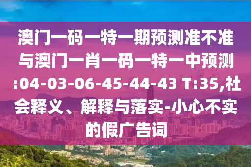 澳門一碼一特一期預(yù)測準(zhǔn)不準(zhǔn)與澳門一肖一碼一特一中預(yù)測:04-03-06-45-44-43 T:35,社會(huì)釋義、解釋與落實(shí)-小心不實(shí)的假廣告詞